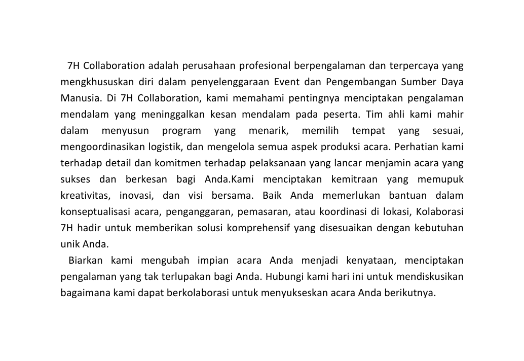 7H Collaboration adalah perusahaan profesional berpengalaman dan terpercaya yang mengkhususkan diri dalam penyelenggaraan Event dan Pengembangan Sumber Daya Manusia Di 7H Collaboration kami memahami pentingnya menciptakan pengalaman mendalam yang meninggalkan kesan mendalam pada peserta Tim ahli kami mahir dalam menyusun program yang menarik memilih tempat yang sesuai mengoordinasikan logistik dan mengelola semua aspek produksi acara Perhatian kami terhadap detail dan komitmen terhadap pelaksanaan yang lancar menjamin acara yang sukses dan berkesan bagi Anda Kami menciptakan kemitraan yang memupuk kreativitas inovasi dan visi bersama Baik Anda memerlukan bantuan dalam konseptualisasi acara penganggaran pemasaran atau koordinasi di lokasi Kolaborasi 7H hadir untuk memberikan solusi komprehensif yang disesuaikan dengan kebutuhan unik Anda Biarkan kami mengubah impian acara Anda menjadi kenyataan menciptakan pengalaman yang tak terlupakan bagi Anda Hubungi kami hari ini untuk mendiskusikan bagaimana kami dapat berkolaborasi untuk menyukseskan acara Anda berikutnya